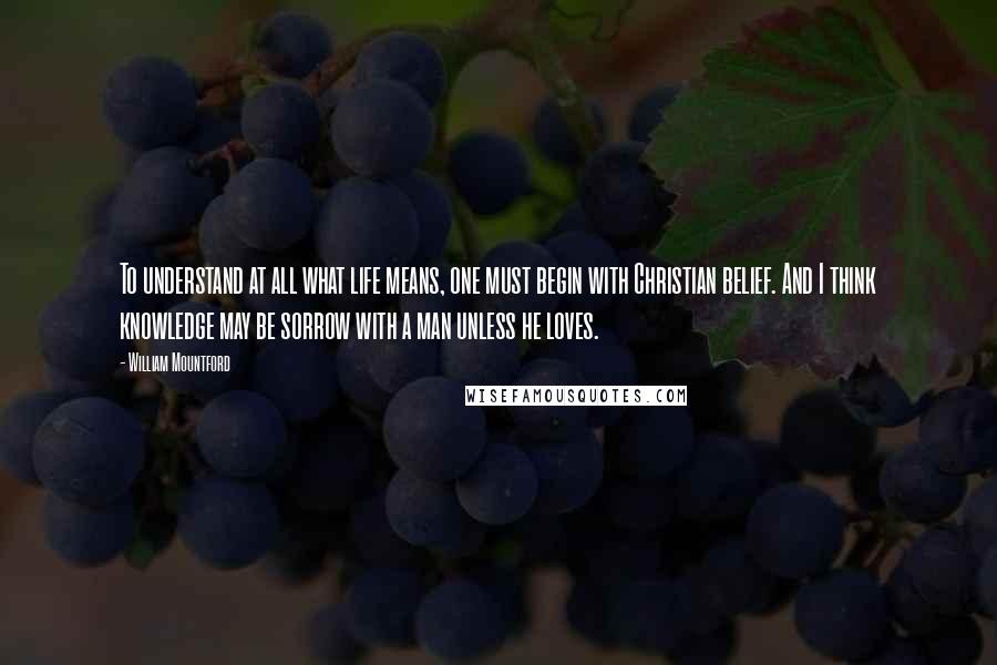 William Mountford quotes: To understand at all what life means, one must begin with Christian belief. And I think knowledge may be sorrow with a man unless he loves.