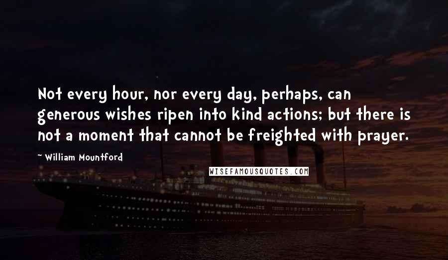 William Mountford quotes: Not every hour, nor every day, perhaps, can generous wishes ripen into kind actions; but there is not a moment that cannot be freighted with prayer. William Mountford quotes: Not every hour, nor every day, perhaps, can generous wishes ripen into kind actions; but there is not a moment that cannot be freighted with prayer.