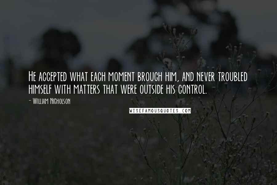 William Nicholson quotes: He accepted what each moment brough him, and never troubled himself with matters that were outside his control. William Nicholson quotes: He accepted what each moment brough him, and never troubled himself with matters that were outside his control.