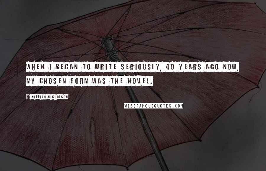 William Nicholson quotes: When I began to write seriously, 40 years ago now, my chosen form was the novel.