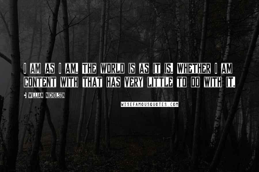 William Nicholson quotes: I am as I am. The world is as it is. Whether I am content with that has very little to do with it.