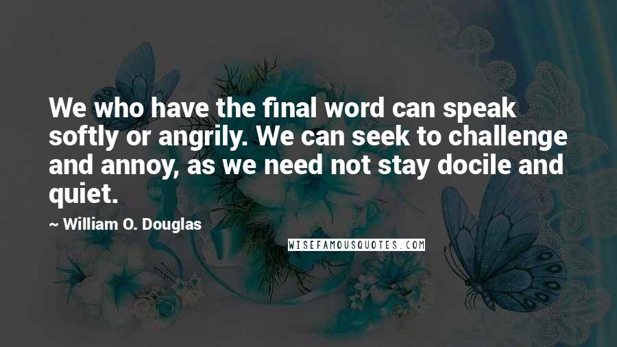 William O. Douglas quotes: We who have the final word can speak softly or angrily. We can seek to challenge and annoy, as we need not stay docile and quiet.
