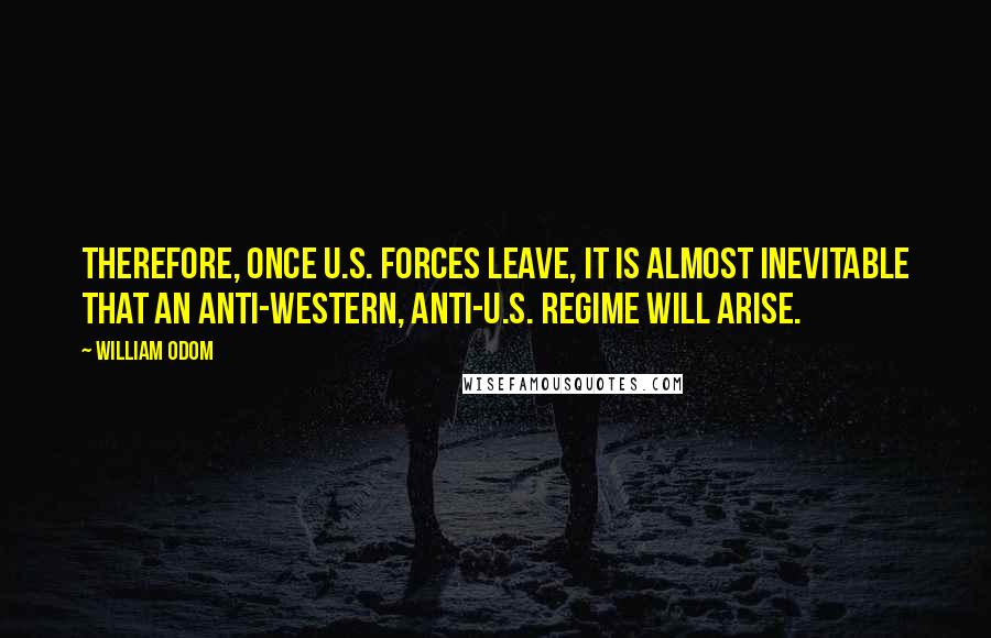 William Odom quotes: Therefore, once U.S. forces leave, it is almost inevitable that an anti-Western, anti-U.S. regime will arise.