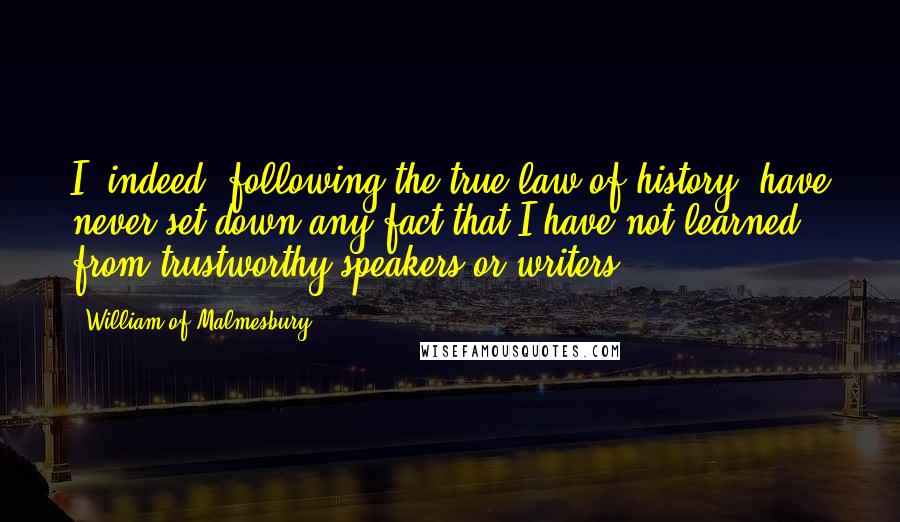 William Of Malmesbury quotes: I, indeed, following the true law of history, have never set down any fact that I have not learned from trustworthy speakers or writers.