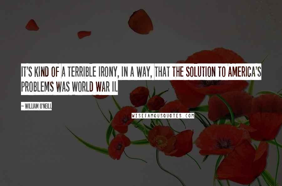 William O'Neill quotes: It's kind of a terrible irony, in a way, that the solution to America's problems was World War II.