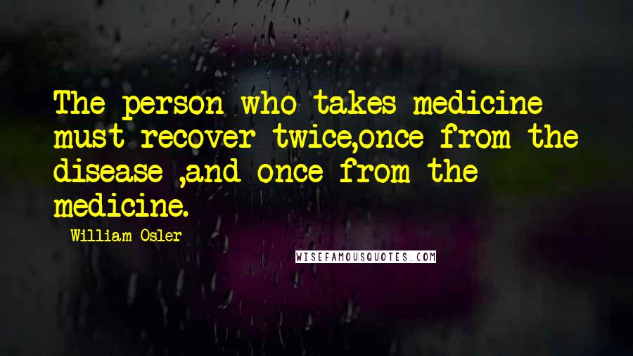 William Osler quotes: The person who takes medicine must recover twice,once from the disease ,and once from the medicine.