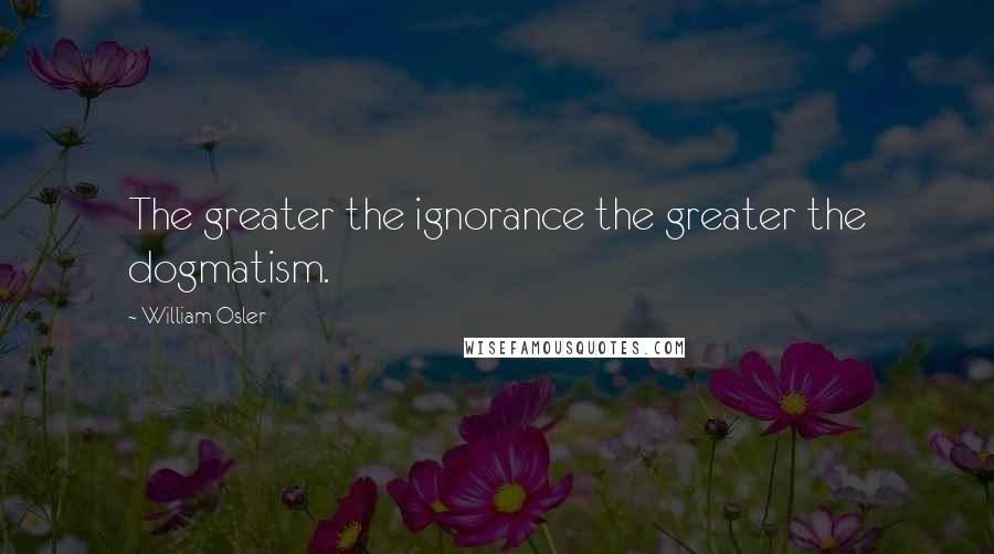 William Osler quotes: The greater the ignorance the greater the dogmatism.