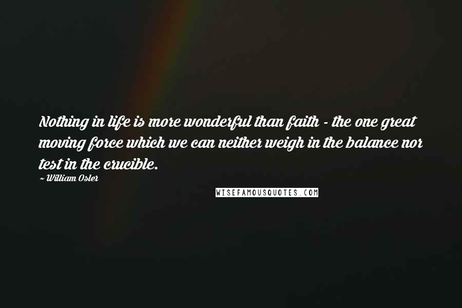 William Osler quotes: Nothing in life is more wonderful than faith - the one great moving force which we can neither weigh in the balance nor test in the crucible. William Osler quotes: Nothing in life is more wonderful than faith - the one great moving force which we can neither weigh in the balance nor test in the crucible.