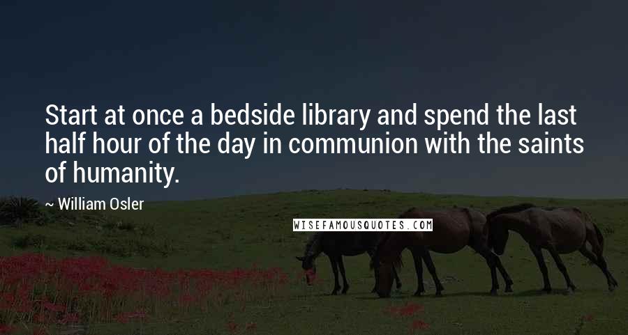 William Osler quotes: Start at once a bedside library and spend the last half hour of the day in communion with the saints of humanity. William Osler quotes: Start at once a bedside library and spend the last half hour of the day in communion with the saints of humanity.