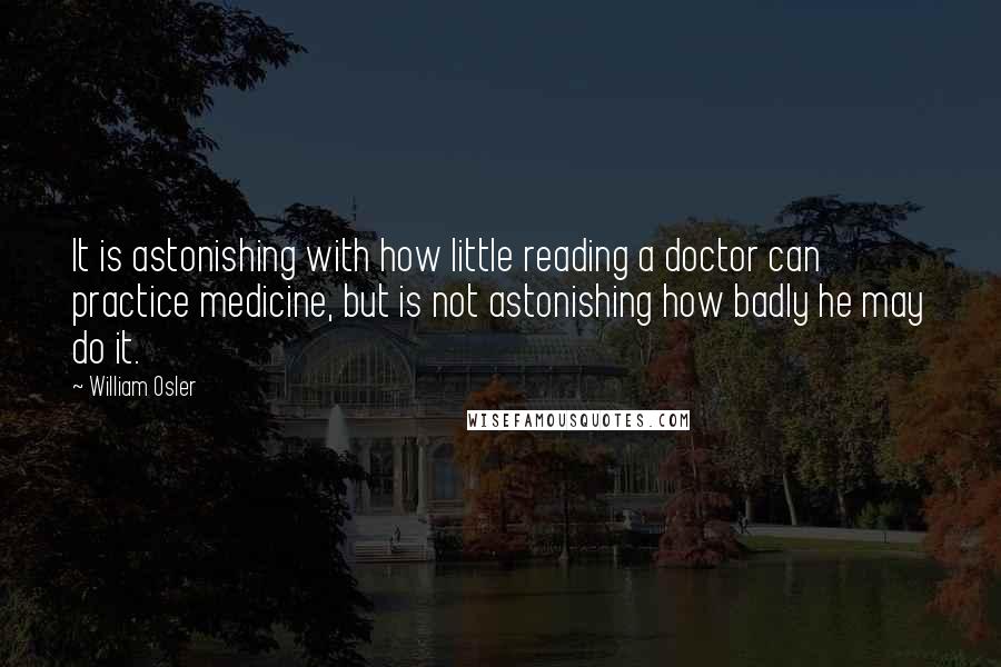 William Osler quotes: It is astonishing with how little reading a doctor can practice medicine, but is not astonishing how badly he may do it. William Osler quotes: It is astonishing with how little reading a doctor can practice medicine, but is not astonishing how badly he may do it.