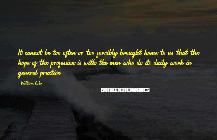 William Osler quotes: It cannot be too often or too forcibly brought home to us that the hope of the profession is with the men who do its daily work in general practice. William Osler quotes: It cannot be too often or too forcibly brought home to us that the hope of the profession is with the men who do its daily work in general practice.