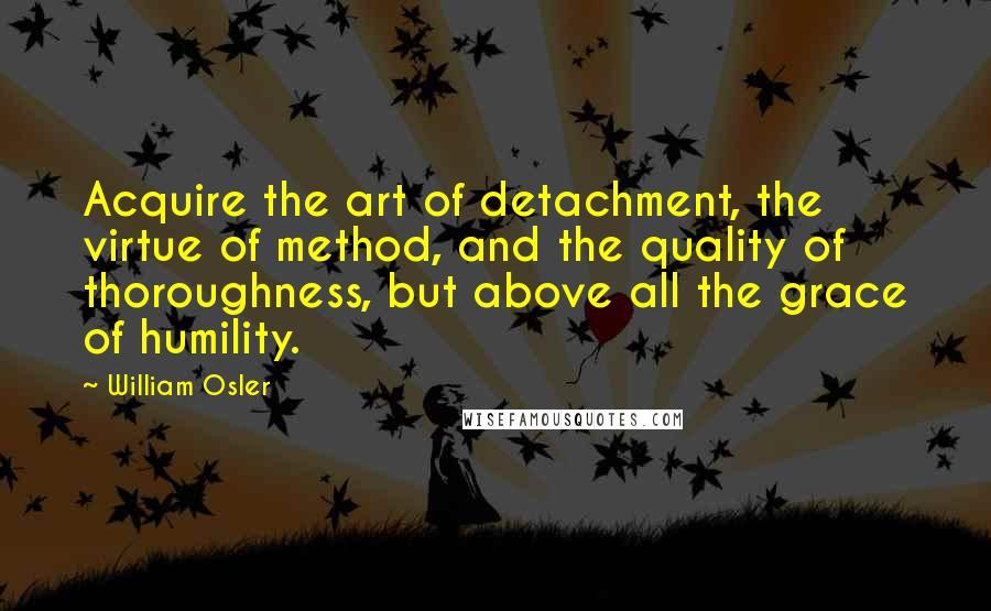 William Osler quotes: Acquire the art of detachment, the virtue of method, and the quality of thoroughness, but above all the grace of humility. William Osler quotes: Acquire the art of detachment, the virtue of method, and the quality of thoroughness, but above all the grace of humility.