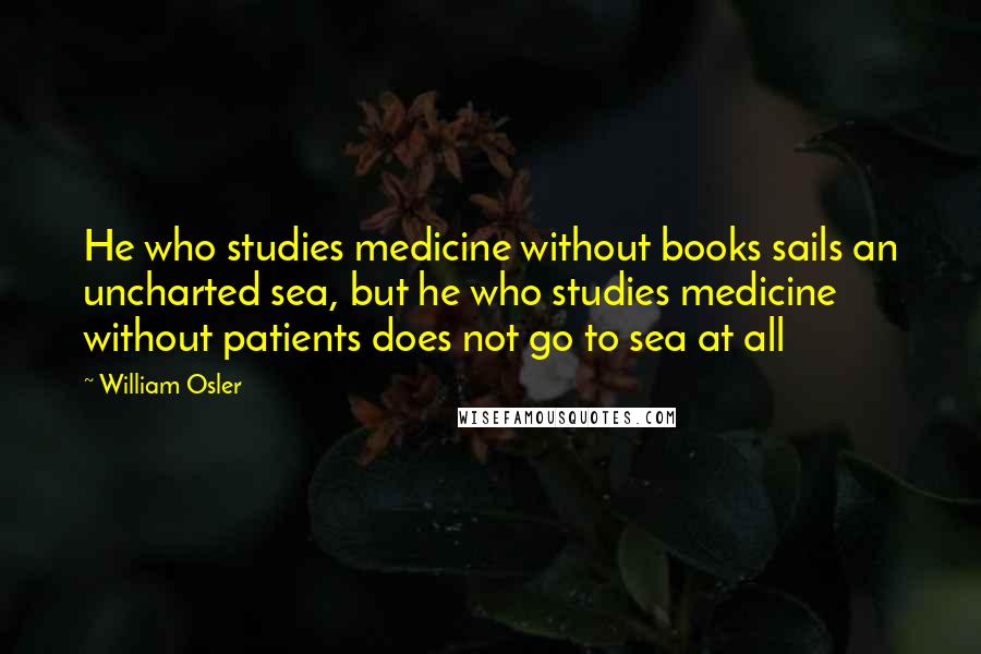 William Osler quotes: He who studies medicine without books sails an uncharted sea, but he who studies medicine without patients does not go to sea at all William Osler quotes: He who studies medicine without books sails an uncharted sea, but he who studies medicine without patients does not go to sea at all