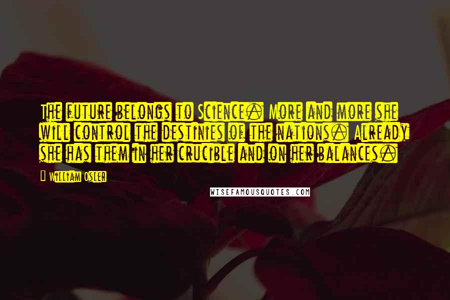 William Osler quotes: The future belongs to Science. More and more she will control the destinies of the nations. Already she has them in her crucible and on her balances. William Osler quotes: The future belongs to Science. More and more she will control the destinies of the nations. Already she has them in her crucible and on her balances.