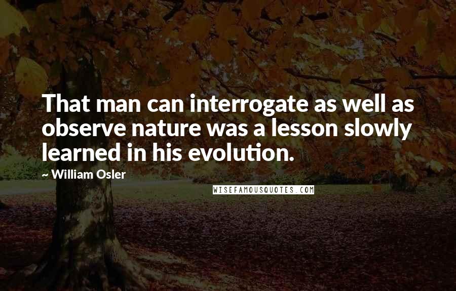William Osler quotes: That man can interrogate as well as observe nature was a lesson slowly learned in his evolution.