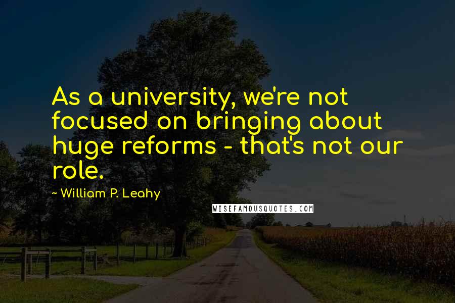 William P. Leahy quotes: As a university, we're not focused on bringing about huge reforms - that's not our role.