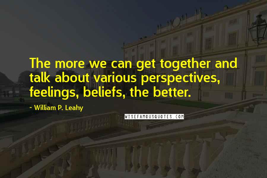 William P. Leahy quotes: The more we can get together and talk about various perspectives, feelings, beliefs, the better.