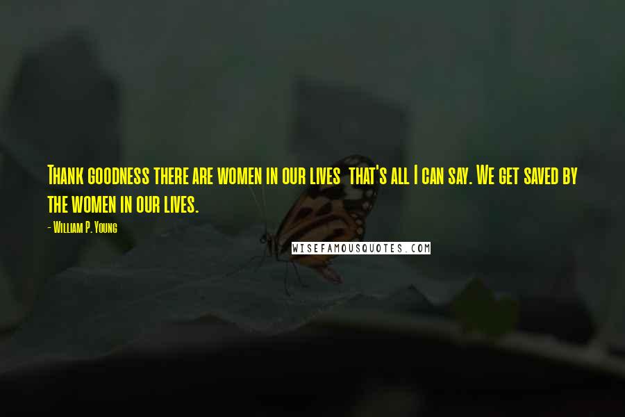 William P. Young quotes: Thank goodness there are women in our lives that's all I can say. We get saved by the women in our lives.