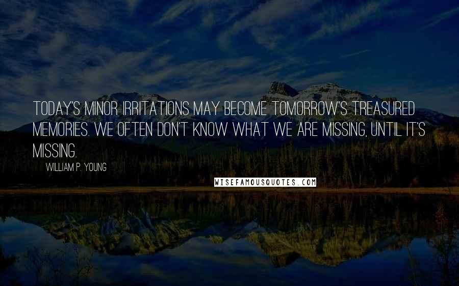 William P. Young quotes: Today's minor irritations may become tomorrow's treasured memories. We often don't know what we are missing, until it's missing. William P. Young quotes: Today's minor irritations may become tomorrow's treasured memories. We often don't know what we are missing, until it's missing.