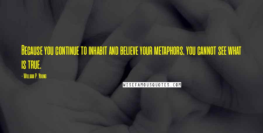 William P. Young quotes: Because you continue to inhabit and believe your metaphors, you cannot see what is true.