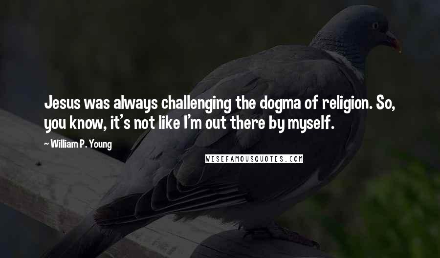 William P. Young quotes: Jesus was always challenging the dogma of religion. So, you know, it's not like I'm out there by myself. William P. Young quotes: Jesus was always challenging the dogma of religion. So, you know, it's not like I'm out there by myself.