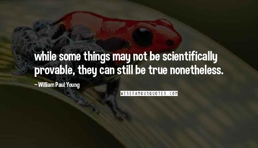 William Paul Young quotes: while some things may not be scientifically provable, they can still be true nonetheless.