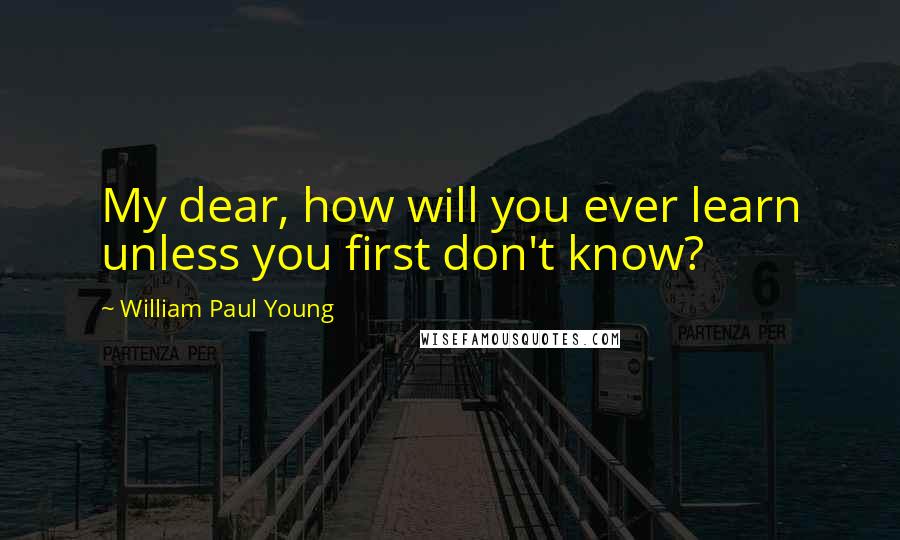 William Paul Young quotes: My dear, how will you ever learn unless you first don't know?
