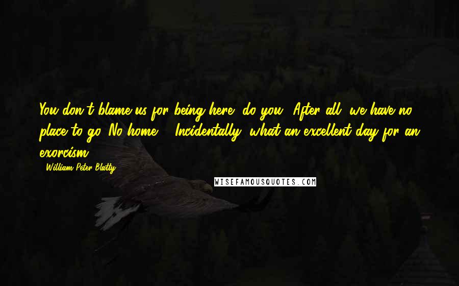 William Peter Blatty quotes: You don't blame us for being here, do you? After all, we have no place to go. No home ... Incidentally, what an excellent day for an exorcism ...