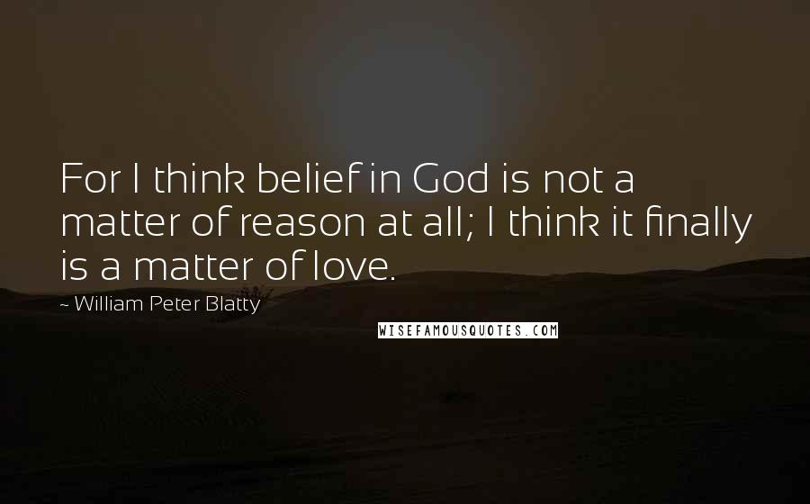 William Peter Blatty quotes: For I think belief in God is not a matter of reason at all; I think it finally is a matter of love.