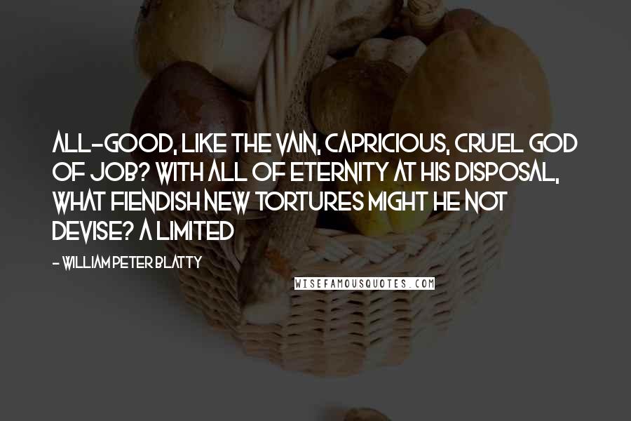 William Peter Blatty quotes: All-good, like the vain, capricious, cruel God of Job? With all of eternity at His disposal, what fiendish new tortures might He not devise? A limited William Peter Blatty quotes: All-good, like the vain, capricious, cruel God of Job? With all of eternity at His disposal, what fiendish new tortures might He not devise? A limited