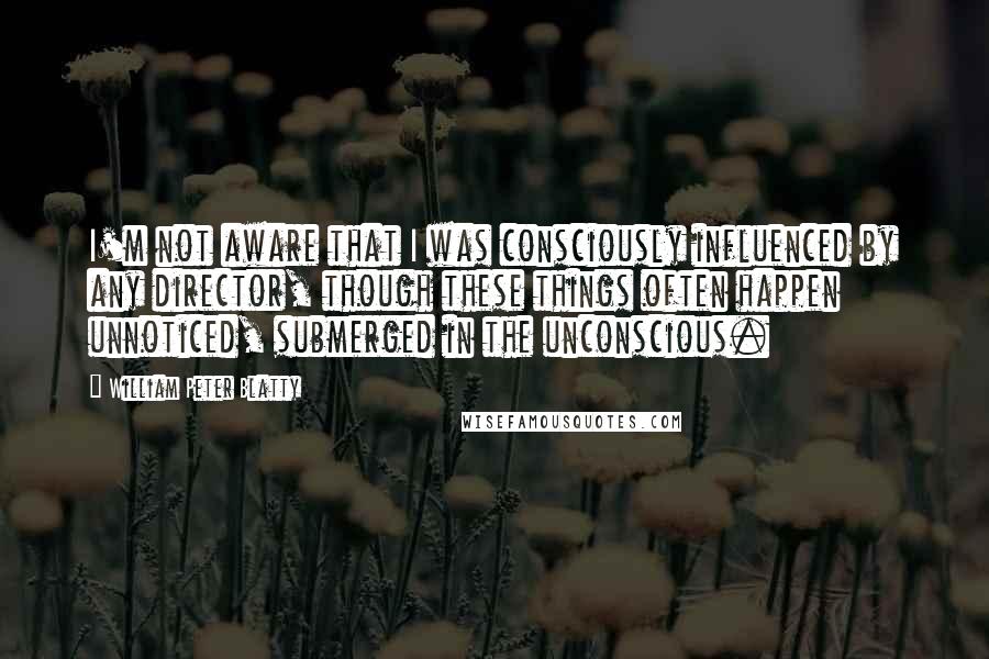 William Peter Blatty quotes: I'm not aware that I was consciously influenced by any director, though these things often happen unnoticed, submerged in the unconscious. William Peter Blatty quotes: I'm not aware that I was consciously influenced by any director, though these things often happen unnoticed, submerged in the unconscious.