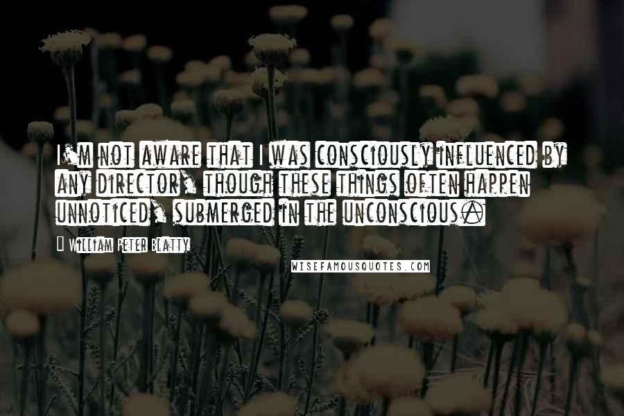 William Peter Blatty quotes: I'm not aware that I was consciously influenced by any director, though these things often happen unnoticed, submerged in the unconscious.
