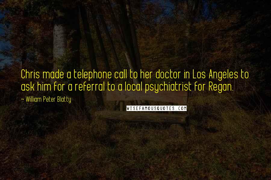 William Peter Blatty quotes: Chris made a telephone call to her doctor in Los Angeles to ask him for a referral to a local psychiatrist for Regan. William Peter Blatty quotes: Chris made a telephone call to her doctor in Los Angeles to ask him for a referral to a local psychiatrist for Regan.
