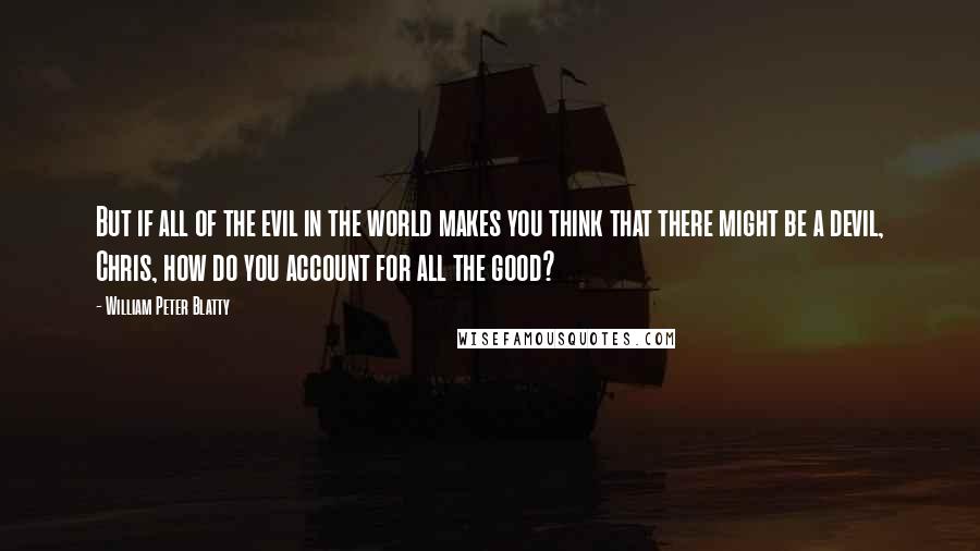 William Peter Blatty quotes: But if all of the evil in the world makes you think that there might be a devil, Chris, how do you account for all the good? William Peter Blatty quotes: But if all of the evil in the world makes you think that there might be a devil, Chris, how do you account for all the good?