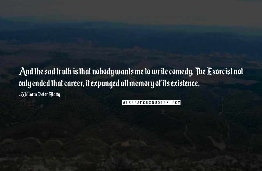 William Peter Blatty quotes: And the sad truth is that nobody wants me to write comedy. The Exorcist not only ended that career, it expunged all memory of its existence. William Peter Blatty quotes: And the sad truth is that nobody wants me to write comedy. The Exorcist not only ended that career, it expunged all memory of its existence.