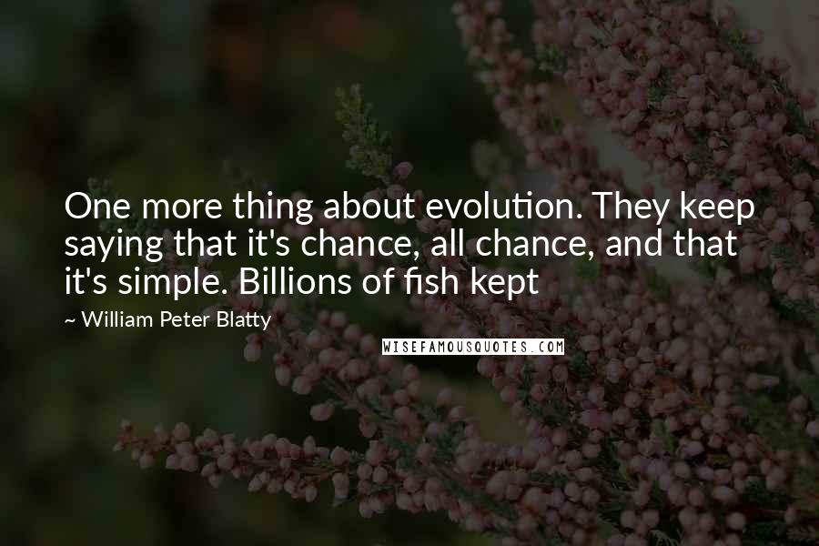 William Peter Blatty quotes: One more thing about evolution. They keep saying that it's chance, all chance, and that it's simple. Billions of fish kept William Peter Blatty quotes: One more thing about evolution. They keep saying that it's chance, all chance, and that it's simple. Billions of fish kept