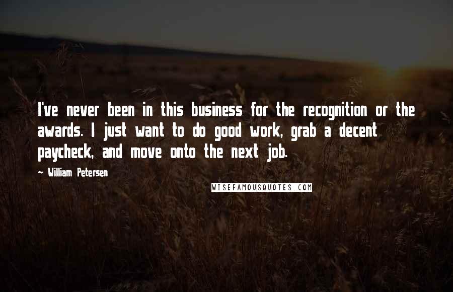 William Petersen quotes: I've never been in this business for the recognition or the awards. I just want to do good work, grab a decent paycheck, and move onto the next job. William Petersen quotes: I've never been in this business for the recognition or the awards. I just want to do good work, grab a decent paycheck, and move onto the next job.
