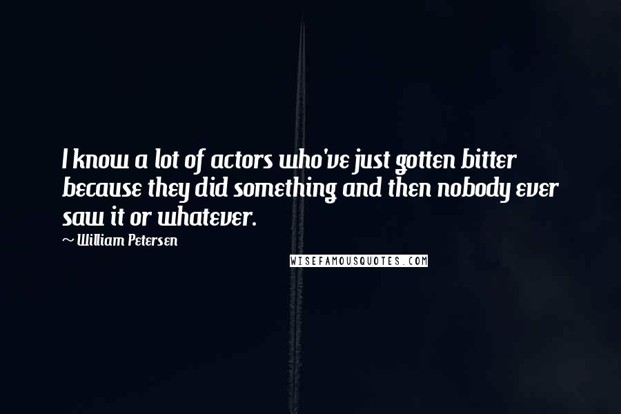 William Petersen quotes: I know a lot of actors who've just gotten bitter because they did something and then nobody ever saw it or whatever. William Petersen quotes: I know a lot of actors who've just gotten bitter because they did something and then nobody ever saw it or whatever.