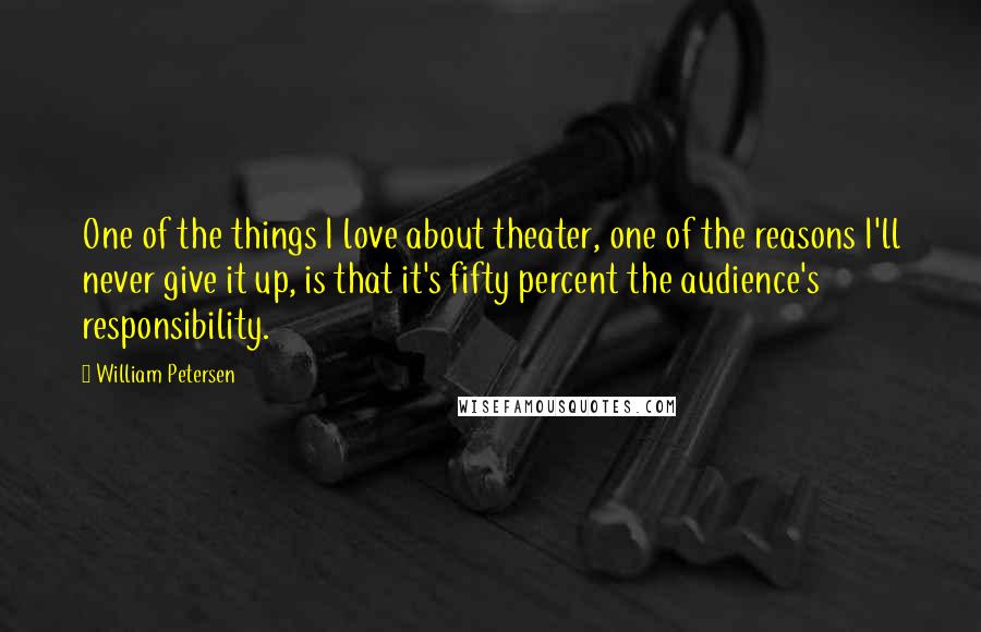 William Petersen quotes: One of the things I love about theater, one of the reasons I'll never give it up, is that it's fifty percent the audience's responsibility.