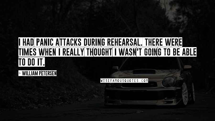 William Petersen quotes: I had panic attacks during rehearsal. There were times when I really thought I wasn't going to be able to do it. William Petersen quotes: I had panic attacks during rehearsal. There were times when I really thought I wasn't going to be able to do it.