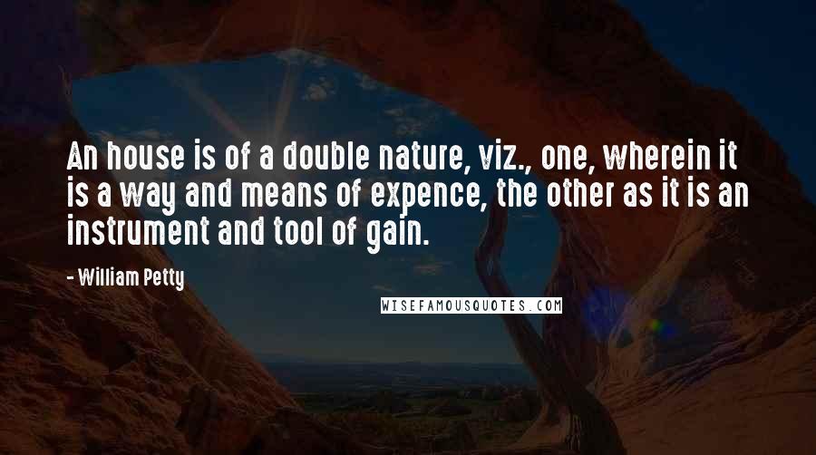 William Petty quotes: An house is of a double nature, viz., one, wherein it is a way and means of expence, the other as it is an instrument and tool of gain.