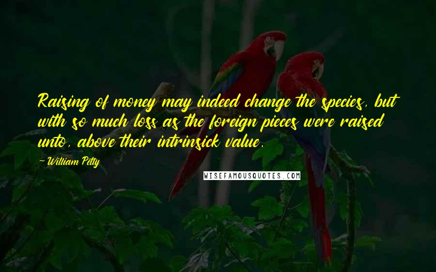 William Petty quotes: Raising of money may indeed change the species, but with so much loss as the foreign pieces were raised unto, above their intrinsick value. William Petty quotes: Raising of money may indeed change the species, but with so much loss as the foreign pieces were raised unto, above their intrinsick value.