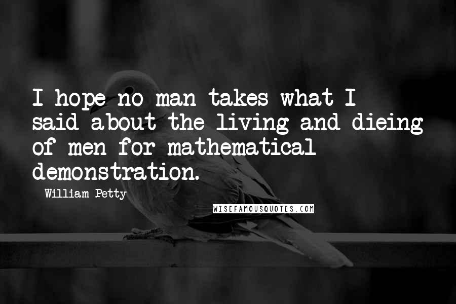 William Petty quotes: I hope no man takes what I said about the living and dieing of men for mathematical demonstration. William Petty quotes: I hope no man takes what I said about the living and dieing of men for mathematical demonstration.