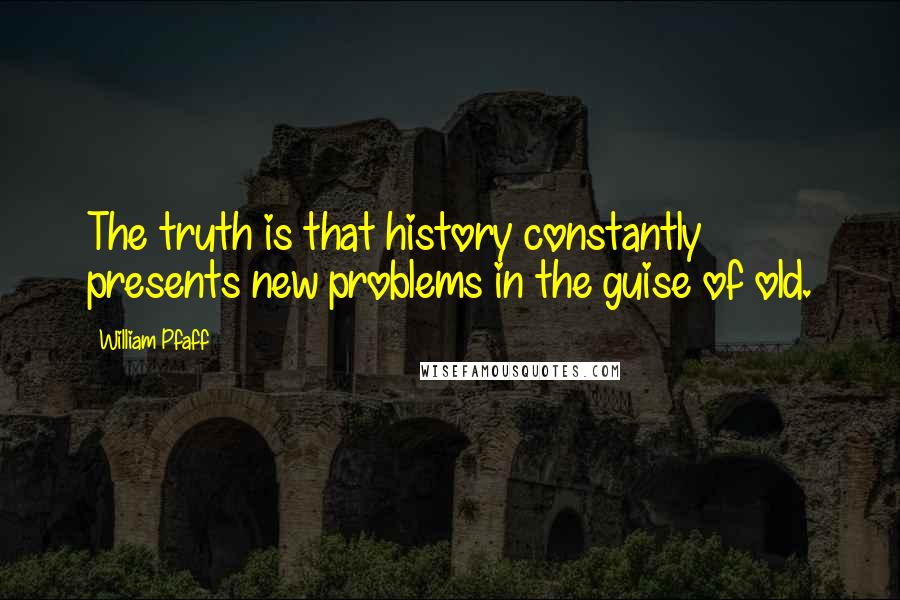 William Pfaff quotes: The truth is that history constantly presents new problems in the guise of old.