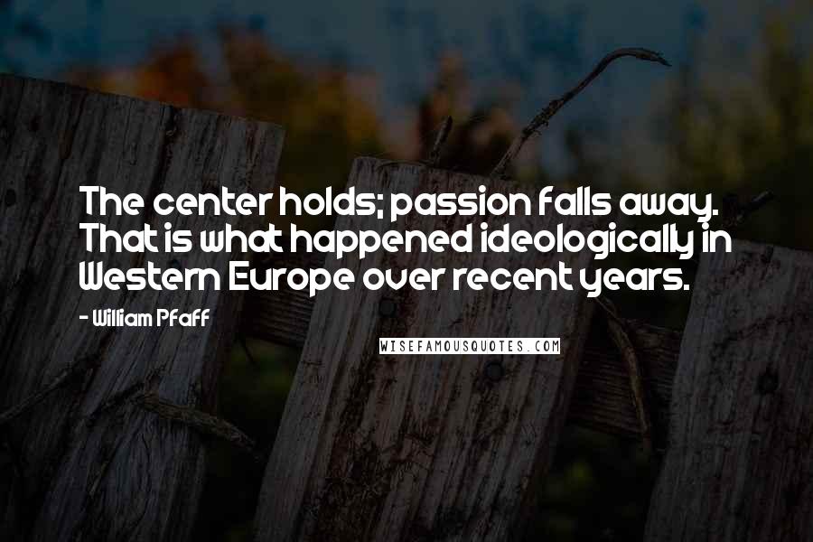 William Pfaff quotes: The center holds; passion falls away. That is what happened ideologically in Western Europe over recent years. William Pfaff quotes: The center holds; passion falls away. That is what happened ideologically in Western Europe over recent years.