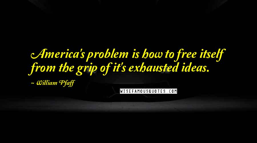William Pfaff quotes: America's problem is how to free itself from the grip of it's exhausted ideas.