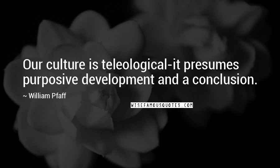 William Pfaff quotes: Our culture is teleological-it presumes purposive development and a conclusion.