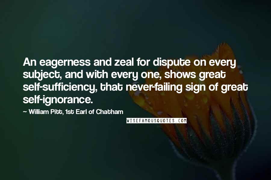 William Pitt, 1st Earl Of Chatham quotes: An eagerness and zeal for dispute on every subject, and with every one, shows great self-sufficiency, that never-failing sign of great self-ignorance. William Pitt, 1st Earl Of Chatham quotes: An eagerness and zeal for dispute on every subject, and with every one, shows great self-sufficiency, that never-failing sign of great self-ignorance.