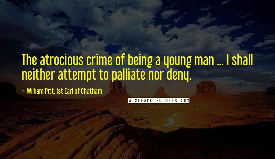 William Pitt, 1st Earl Of Chatham quotes: The atrocious crime of being a young man ... I shall neither attempt to palliate nor deny.