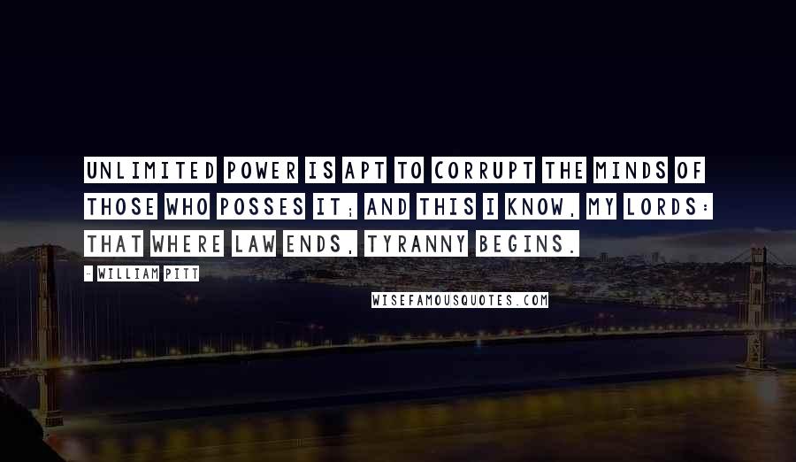 William Pitt quotes: Unlimited power is apt to corrupt the minds of those who posses it; and this I know, my lords: that where law ends, tyranny begins.